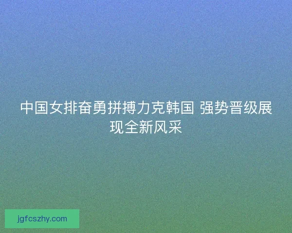 中国女排奋勇拼搏力克韩国 强势晋级展现全新风采