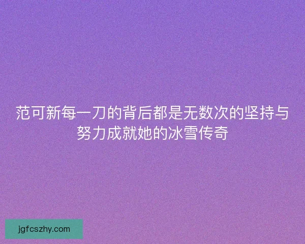 范可新每一刀的背后都是无数次的坚持与努力成就她的冰雪传奇