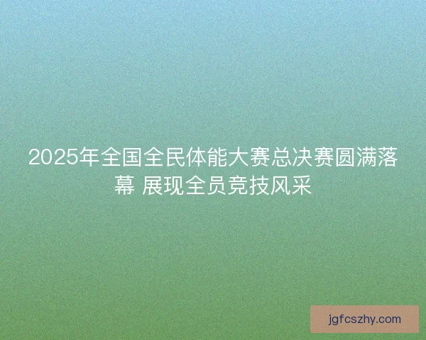 2025年全国全民体能大赛总决赛圆满落幕 展现全员竞技风采