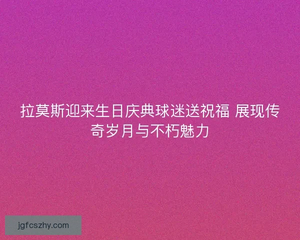 拉莫斯迎来生日庆典球迷送祝福 展现传奇岁月与不朽魅力