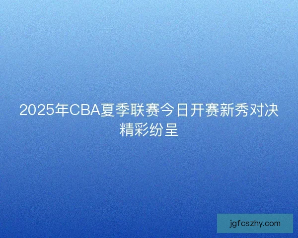 2025年CBA夏季联赛今日开赛新秀对决精彩纷呈