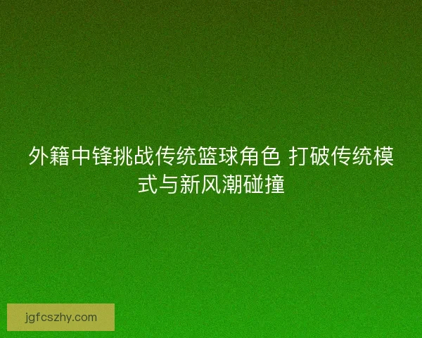 外籍中锋挑战传统篮球角色 打破传统模式与新风潮碰撞