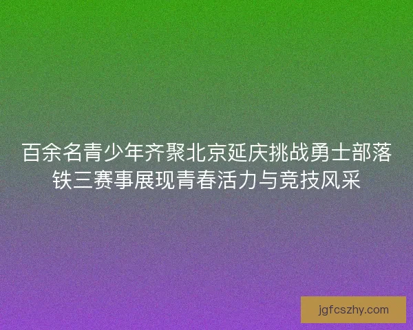 百余名青少年齐聚北京延庆挑战勇士部落铁三赛事展现青春活力与竞技风采