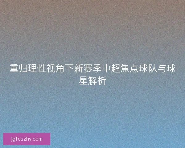 重归理性视角下新赛季中超焦点球队与球星解析