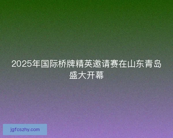 2025年国际桥牌精英邀请赛在山东青岛盛大开幕 2025年国际桥牌精英邀请赛在山东青岛盛大开幕