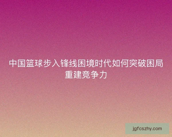中国篮球步入锋线困境时代如何突破困局重建竞争力