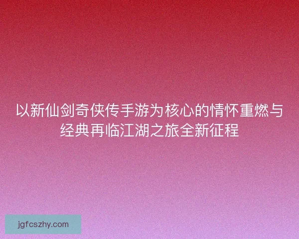 以新仙剑奇侠传手游为核心的情怀重燃与经典再临江湖之旅全新征程