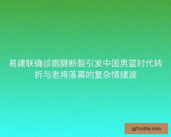 易建联确诊跟腱断裂引发中国男篮时代转折与老将落幕的复杂情绪波