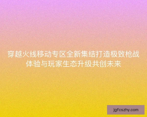 穿越火线移动专区全新集结打造极致枪战体验与玩家生态升级共创未来