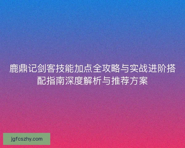 鹿鼎记剑客技能加点全攻略与实战进阶搭配指南深度解析与推荐方案