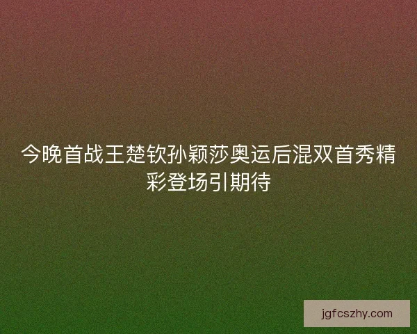 今晚首战王楚钦孙颖莎奥运后混双首秀精彩登场引期待 今晚首战王楚钦孙颖莎奥运后混双首秀精彩登场引期待
