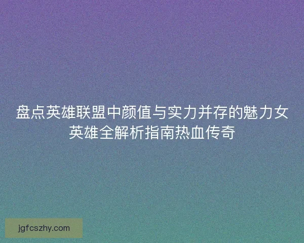 盘点英雄联盟中颜值与实力并存的魅力女英雄全解析指南热血传奇 盘点英雄联盟中颜值与实力并存的魅力女英雄全解析指南热血传奇