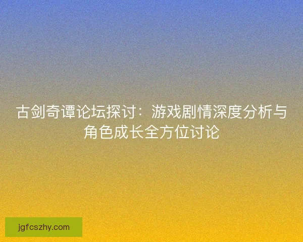 古剑奇谭论坛探讨:游戏剧情深度分析与角色成长全方位讨论 古剑奇谭论坛探讨:游戏剧情深度分析与角色成长全方位讨论
