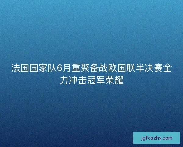 法国国家队6月重聚备战欧国联半决赛全力冲击冠军荣耀