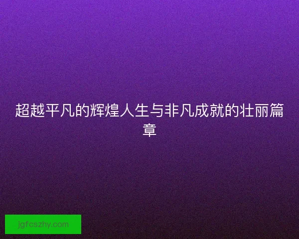 超越平凡的辉煌人生与非凡成就的壮丽篇章 超越平凡的辉煌人生与非凡成就的壮丽篇章
