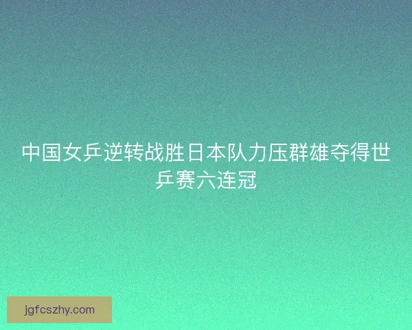 中国女乒逆转战胜日本队力压群雄夺得世乒赛六连冠