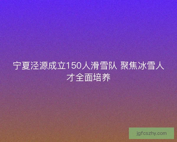 宁夏泾源成立150人滑雪队 聚焦冰雪人才全面培养