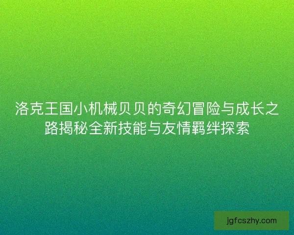 洛克王国小机械贝贝的奇幻冒险与成长之路揭秘全新技能与友情羁绊探索