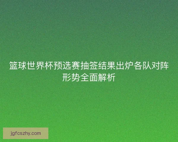 篮球世界杯预选赛抽签结果出炉各队对阵形势全面解析