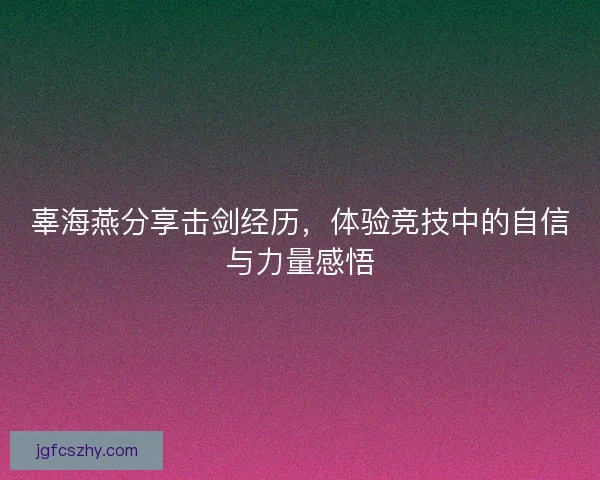 辜海燕分享击剑经历，体验竞技中的自信与力量感悟