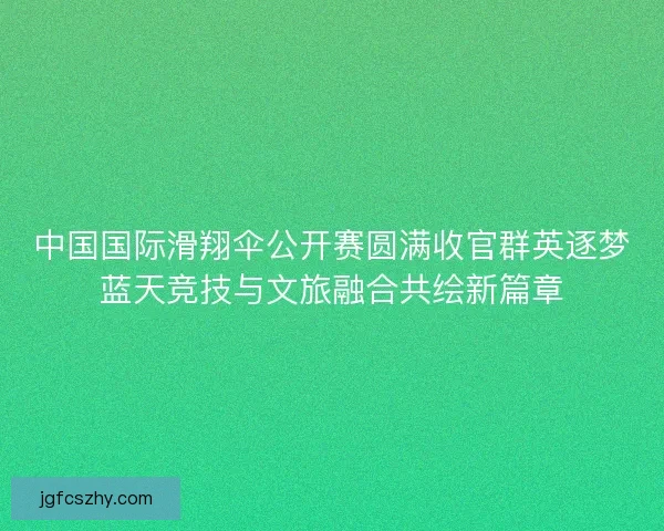 中国国际滑翔伞公开赛圆满收官群英逐梦蓝天竞技与文旅融合共绘新篇章