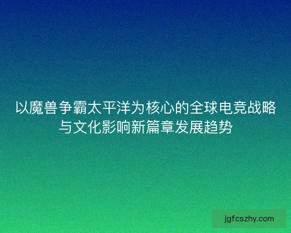 以魔兽争霸太平洋为核心的全球电竞战略与文化影响新篇章发展趋势