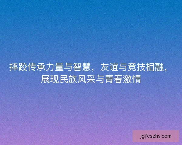 摔跤传承力量与智慧，友谊与竞技相融，展现民族风采与青春激情