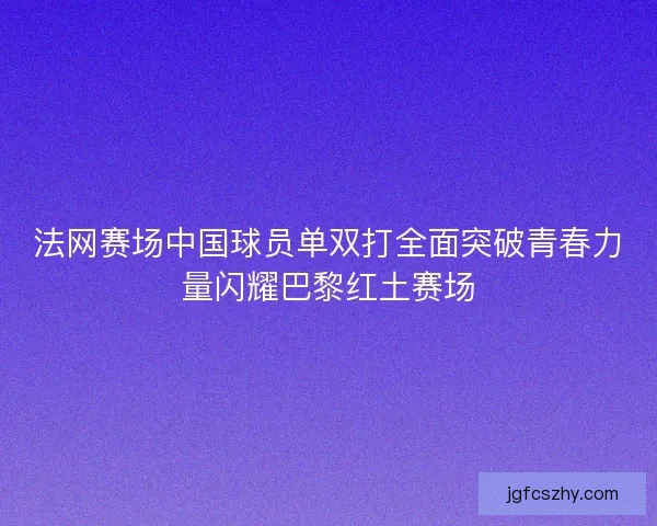 法网赛场中国球员单双打全面突破青春力量闪耀巴黎红土赛场