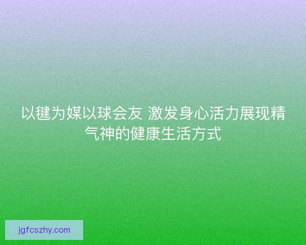以毽为媒以球会友 激发身心活力展现精气神的健康生活方式