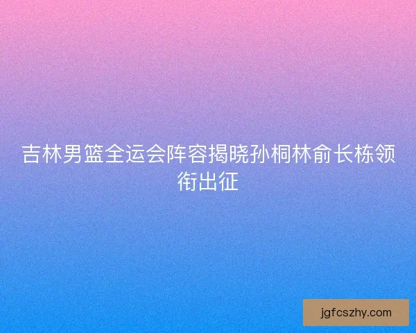 吉林男篮全运会阵容揭晓孙桐林俞长栋领衔出征