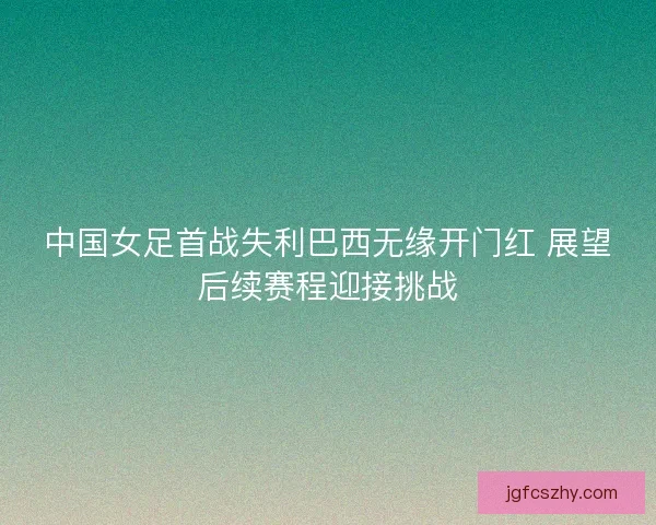 中国女足首战失利巴西无缘开门红 展望后续赛程迎接挑战