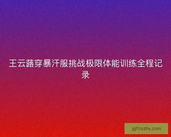 王云蕗穿暴汗服挑战极限体能训练全程记录 王云蕗穿暴汗服挑战极限体能训练全程记录