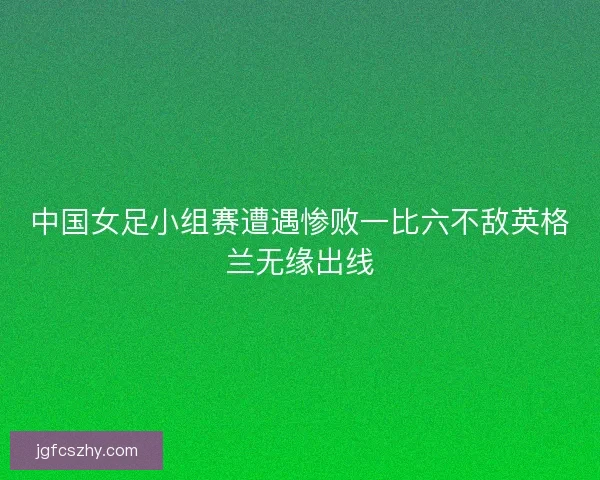 中国女足小组赛遭遇惨败一比六不敌英格兰无缘出线 中国女足小组赛遭遇惨败一比六不敌英格兰无缘出线